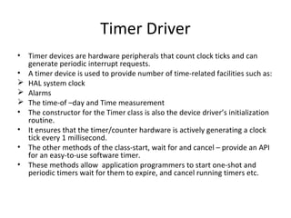 Timer Driver
• Timer devices are hardware peripherals that count clock ticks and can
  generate periodic interrupt requests.
• A timer device is used to provide number of time-related facilities such as:
 HAL system clock
 Alarms
 The time-of –day and Time measurement
• The constructor for the Timer class is also the device driver’s initialization
  routine.
• It ensures that the timer/counter hardware is actively generating a clock
  tick every 1 millisecond.
• The other methods of the class-start, wait for and cancel – provide an API
  for an easy-to-use software timer.
• These methods allow application programmers to start one-shot and
  periodic timers wait for them to expire, and cancel running timers etc.
 