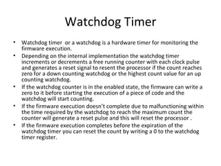 Watchdog Timer
•   Watchdog timer or a watchdog is a hardware timer for monitoring the
    firmware execution.
•   Depending on the internal implementation the watchdog timer
    increments or decrements a free running counter with each clock pulse
    and generates a reset signal to resent the processor if the count reaches
    zero for a down counting watchdog or the highest count value for an up
    counting watchdog.
•   If the watchdog counter is in the enabled state, the firmware can write a
    zero to it before starting the execution of a piece of code and the
    watchdog will start counting.
•   If the firmware execution doesn’t complete due to malfunctioning within
    the time required by the watchdog to reach the maximum count the
    counter will generate a reset pulse and this will reset the processor .
•   If the firmware execution completes before the expiration of the
    watchdog timer you can reset the count by writing a 0 to the watchdog
    timer register.
 