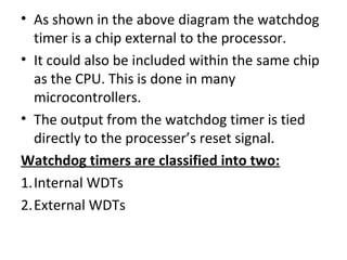 • As shown in the above diagram the watchdog
  timer is a chip external to the processor.
• It could also be included within the same chip
  as the CPU. This is done in many
  microcontrollers.
• The output from the watchdog timer is tied
  directly to the processer’s reset signal.
Watchdog timers are classified into two:
1.Internal WDTs
2.External WDTs
 