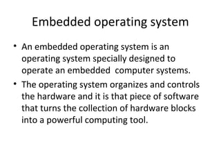 Embedded operating system
• An embedded operating system is an
  operating system specially designed to
  operate an embedded computer systems.
• The operating system organizes and controls
  the hardware and it is that piece of software
  that turns the collection of hardware blocks
  into a powerful computing tool.
 