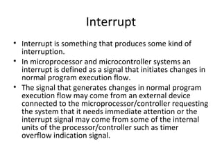 Interrupt
• Interrupt is something that produces some kind of
  interruption.
• In microprocessor and microcontroller systems an
  interrupt is defined as a signal that initiates changes in
  normal program execution flow.
• The signal that generates changes in normal program
  execution flow may come from an external device
  connected to the microprocessor/controller requesting
  the system that it needs immediate attention or the
  interrupt signal may come from some of the internal
  units of the processor/controller such as timer
  overflow indication signal.
 