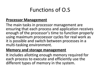 Functions of O.S
Processor Management
The main tasks in processor management are
ensuring that each process and application receives
enough of the processor’s time to function properly
using maximum procoessor cycles for real work as
it is possible and switch between processes in a
multi-tasking environment.
Memory and storage management
It includes allotting enough memory required for
each process to execute and efficiently use the
different types of memory in the system.
 