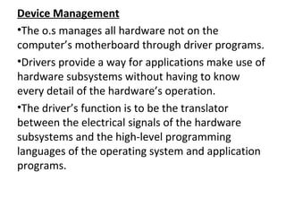 Device Management
•The o.s manages all hardware not on the
computer’s motherboard through driver programs.
•Drivers provide a way for applications make use of
hardware subsystems without having to know
every detail of the hardware’s operation.
•The driver’s function is to be the translator
between the electrical signals of the hardware
subsystems and the high-level programming
languages of the operating system and application
programs.
 