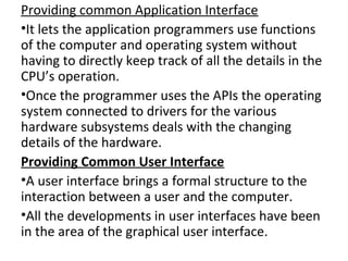 Providing common Application Interface
•It lets the application programmers use functions
of the computer and operating system without
having to directly keep track of all the details in the
CPU’s operation.
•Once the programmer uses the APIs the operating
system connected to drivers for the various
hardware subsystems deals with the changing
details of the hardware.
Providing Common User Interface
•A user interface brings a formal structure to the
interaction between a user and the computer.
•All the developments in user interfaces have been
in the area of the graphical user interface.
 