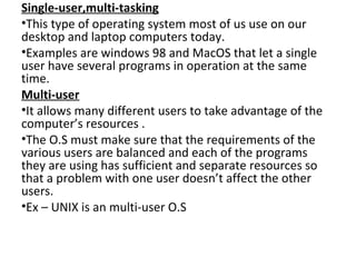 Single-user,multi-tasking
•This type of operating system most of us use on our
desktop and laptop computers today.
•Examples are windows 98 and MacOS that let a single
user have several programs in operation at the same
time.
Multi-user
•It allows many different users to take advantage of the
computer’s resources .
•The O.S must make sure that the requirements of the
various users are balanced and each of the programs
they are using has sufficient and separate resources so
that a problem with one user doesn’t affect the other
users.
•Ex – UNIX is an multi-user O.S
 