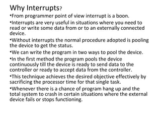 Why Interrupts?
•From programmer point of view interrupt is a boon.
•Interrupts are very useful in situations where you need to
read or write some data from or to an externally connected
device.
•Without interrupts the normal procedure adopted is pooling
the device to get the status.
•We can write the program in two ways to pool the device.
•In the first method the program pools the device
continuously till the device is ready to send data to the
controller or ready to accept data from the controller.
•This technique achieves the desired objective effectively by
sacrificing the processor time for that single task.
•Whenever there is a chance of program hang up and the
total system to crash in certain situations where the external
device fails or stops functioning.
 