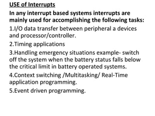USE of Interrupts
In any interrupt based systems interrupts are
mainly used for accomplishing the following tasks:
1.I/O data transfer between peripheral a devices
and processor/controller.
2.Timing applications
3.Handling emergency situations example- switch
off the system when the battery status falls below
the critical limit in battery operated systems.
4.Context switching /Multitasking/ Real-Time
application programming.
5.Event driven programming.
 