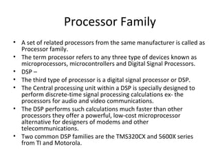 Processor Family
• A set of related processors from the same manufacturer is called as
  Processor family.
• The term processor refers to any three type of devices known as
  microprocessors, microcontrollers and Digital Signal Processors.
• DSP –
• The third type of processor is a digital signal processor or DSP.
• The Central processing unit within a DSP is specially designed to
  perform discrete-time signal processing calculations ex- the
  processors for audio and video communications.
• The DSP performs such calculations much faster than other
  processors they offer a powerful, low-cost microprocessor
  alternative for designers of modems and other
  telecommunications.
• Two common DSP families are the TMS320CX and 5600X series
  from TI and Motorola.
 