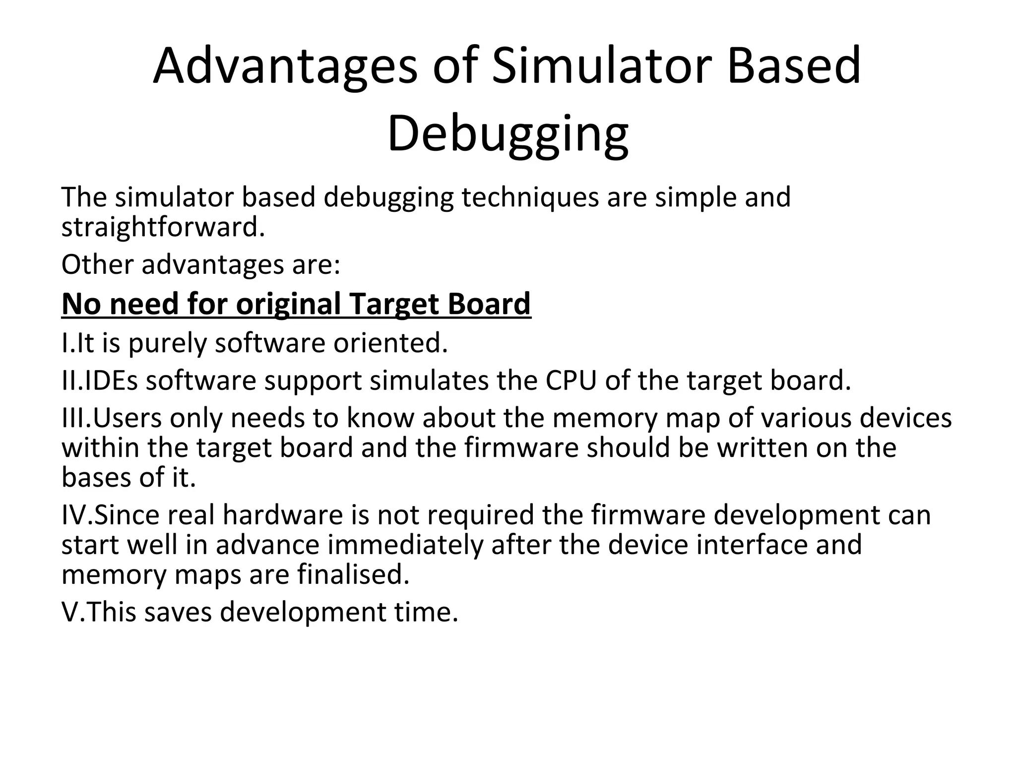 Advantages of Simulator Based
               Debugging
The simulator based debugging techniques are simple and
straightforward.
Other advantages are:
No need for original Target Board
I.It is purely software oriented.
II.IDEs software support simulates the CPU of the target board.
III.Users only needs to know about the memory map of various devices
within the target board and the firmware should be written on the
bases of it.
IV.Since real hardware is not required the firmware development can
start well in advance immediately after the device interface and
memory maps are finalised.
V.This saves development time.
 