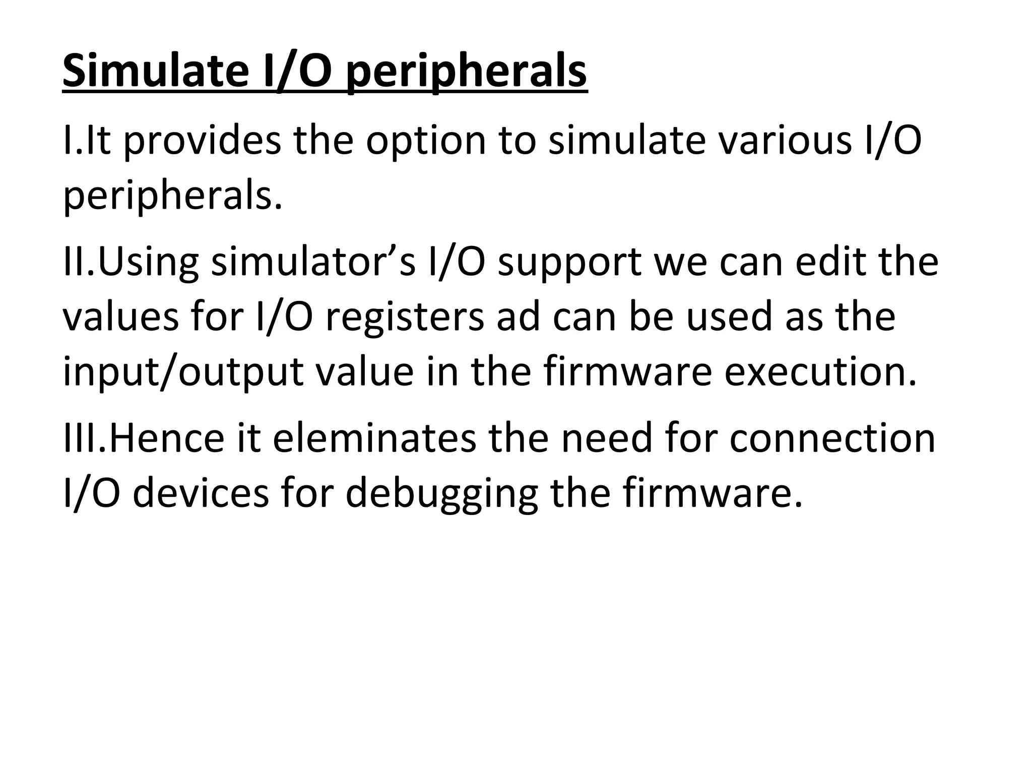 Simulate I/O peripherals
I.It provides the option to simulate various I/O
peripherals.
II.Using simulator’s I/O support we can edit the
values for I/O registers ad can be used as the
input/output value in the firmware execution.
III.Hence it eleminates the need for connection
I/O devices for debugging the firmware.
 