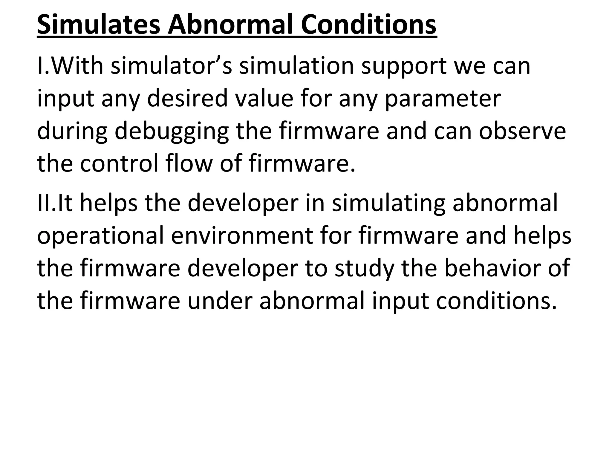 Simulates Abnormal Conditions
I.With simulator’s simulation support we can
input any desired value for any parameter
during debugging the firmware and can observe
the control flow of firmware.
II.It helps the developer in simulating abnormal
operational environment for firmware and helps
the firmware developer to study the behavior of
the firmware under abnormal input conditions.
 