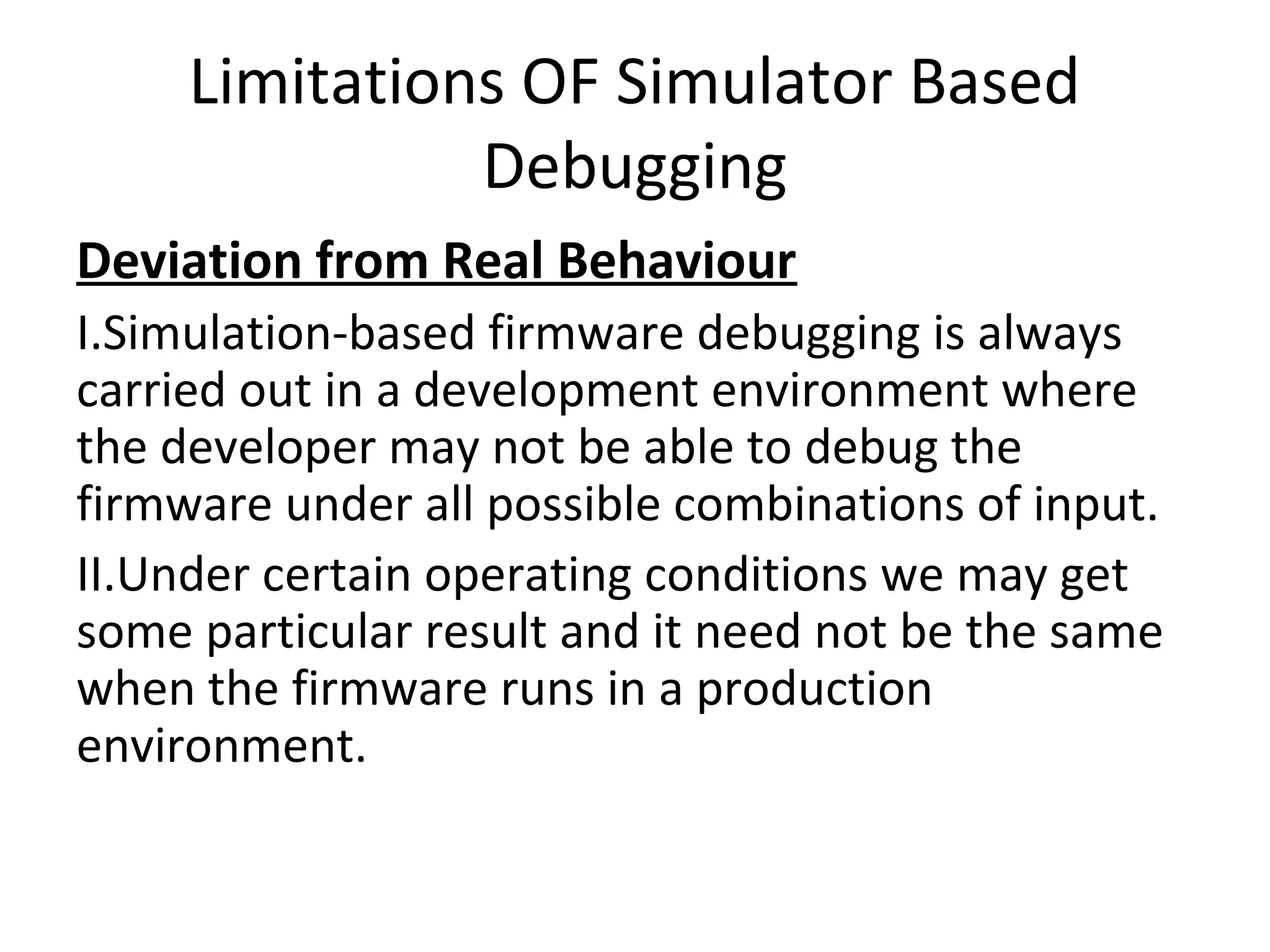 Limitations OF Simulator Based
               Debugging
Deviation from Real Behaviour
I.Simulation-based firmware debugging is always
carried out in a development environment where
the developer may not be able to debug the
firmware under all possible combinations of input.
II.Under certain operating conditions we may get
some particular result and it need not be the same
when the firmware runs in a production
environment.
 
