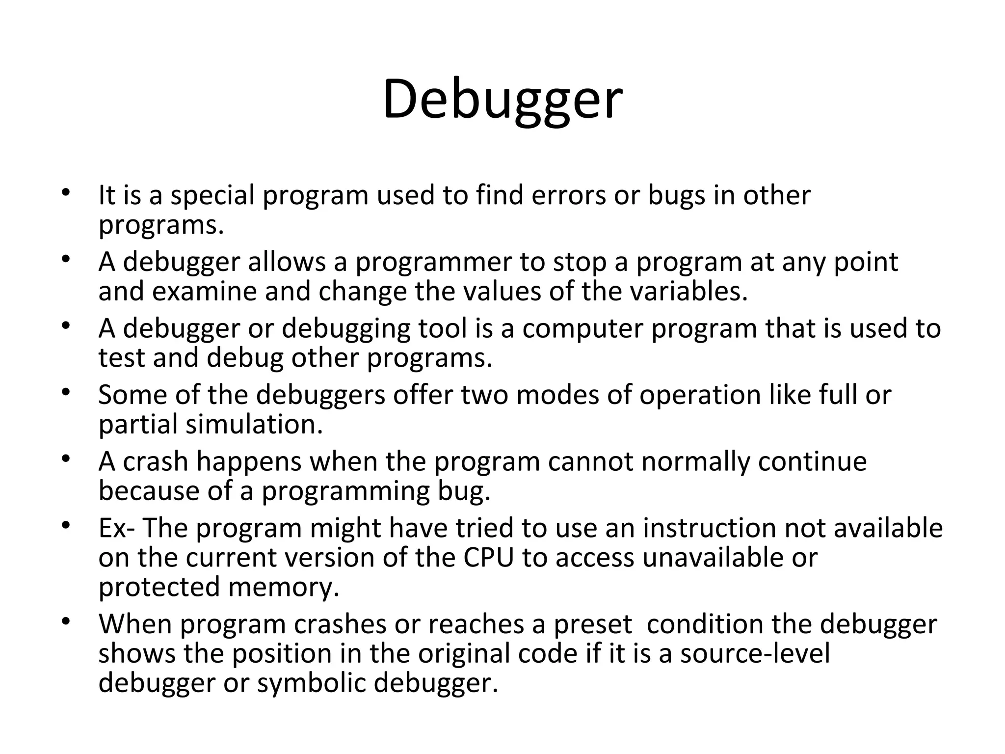 Debugger
• It is a special program used to find errors or bugs in other
  programs.
• A debugger allows a programmer to stop a program at any point
  and examine and change the values of the variables.
• A debugger or debugging tool is a computer program that is used to
  test and debug other programs.
• Some of the debuggers offer two modes of operation like full or
  partial simulation.
• A crash happens when the program cannot normally continue
  because of a programming bug.
• Ex- The program might have tried to use an instruction not available
  on the current version of the CPU to access unavailable or
  protected memory.
• When program crashes or reaches a preset condition the debugger
  shows the position in the original code if it is a source-level
  debugger or symbolic debugger.
 