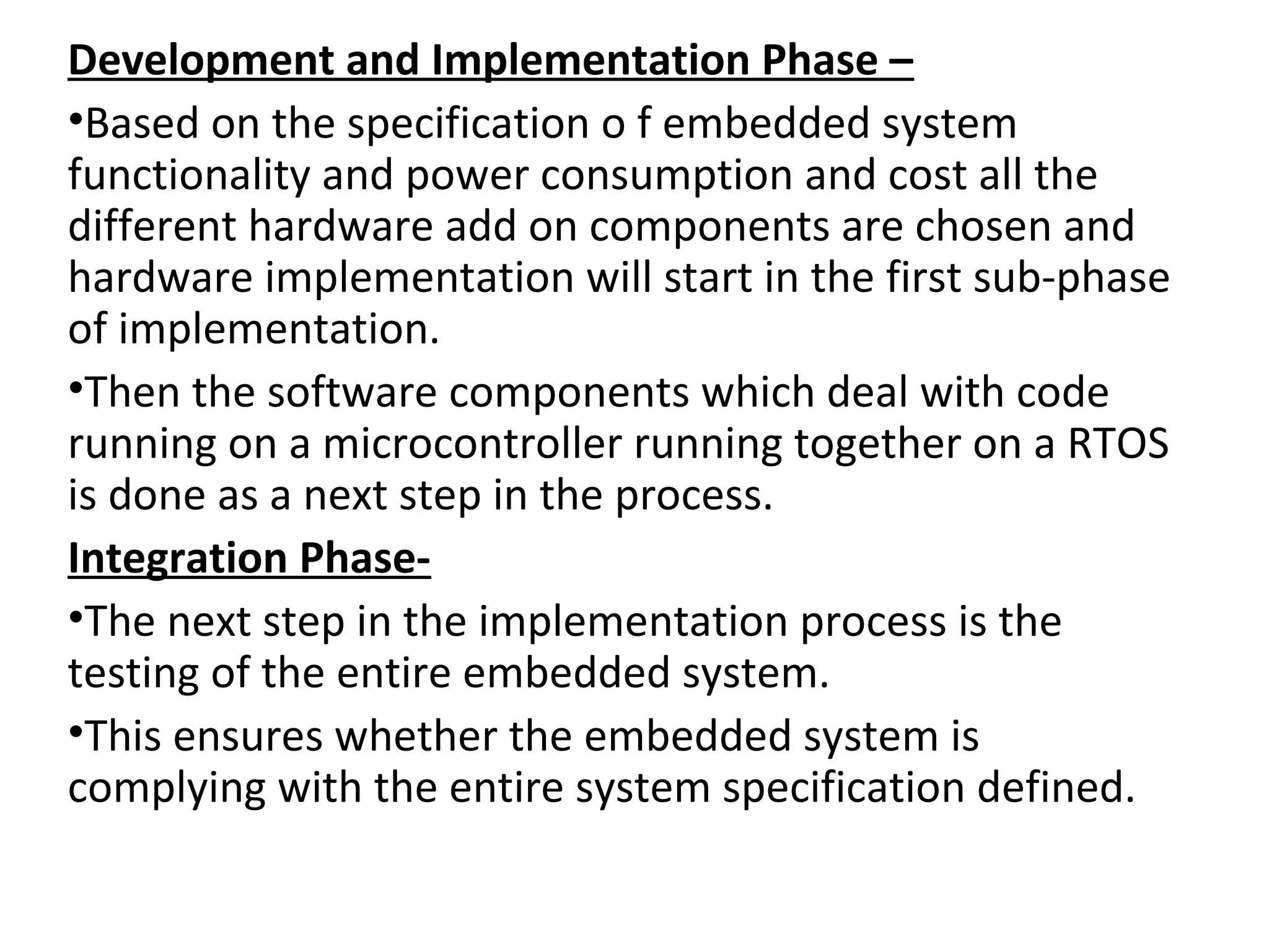 Development and Implementation Phase –
•Based on the specification o f embedded system
functionality and power consumption and cost all the
different hardware add on components are chosen and
hardware implementation will start in the first sub-phase
of implementation.
•Then the software components which deal with code
running on a microcontroller running together on a RTOS
is done as a next step in the process.
Integration Phase-
•The next step in the implementation process is the
testing of the entire embedded system.
•This ensures whether the embedded system is
complying with the entire system specification defined.
 