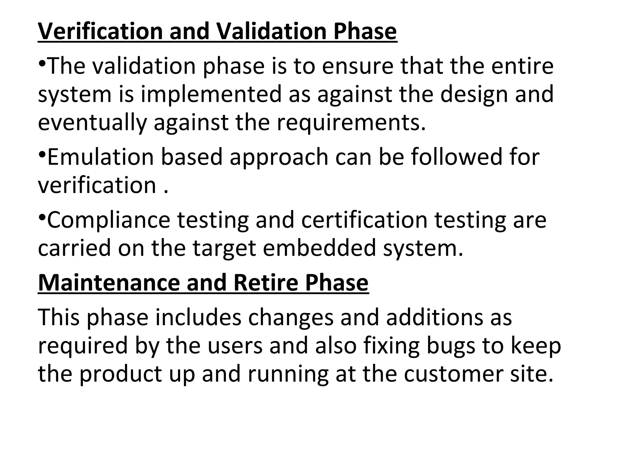 Verification and Validation Phase
•The validation phase is to ensure that the entire
system is implemented as against the design and
eventually against the requirements.
•Emulation based approach can be followed for
verification .
•Compliance testing and certification testing are
carried on the target embedded system.
Maintenance and Retire Phase
This phase includes changes and additions as
required by the users and also fixing bugs to keep
the product up and running at the customer site.
 