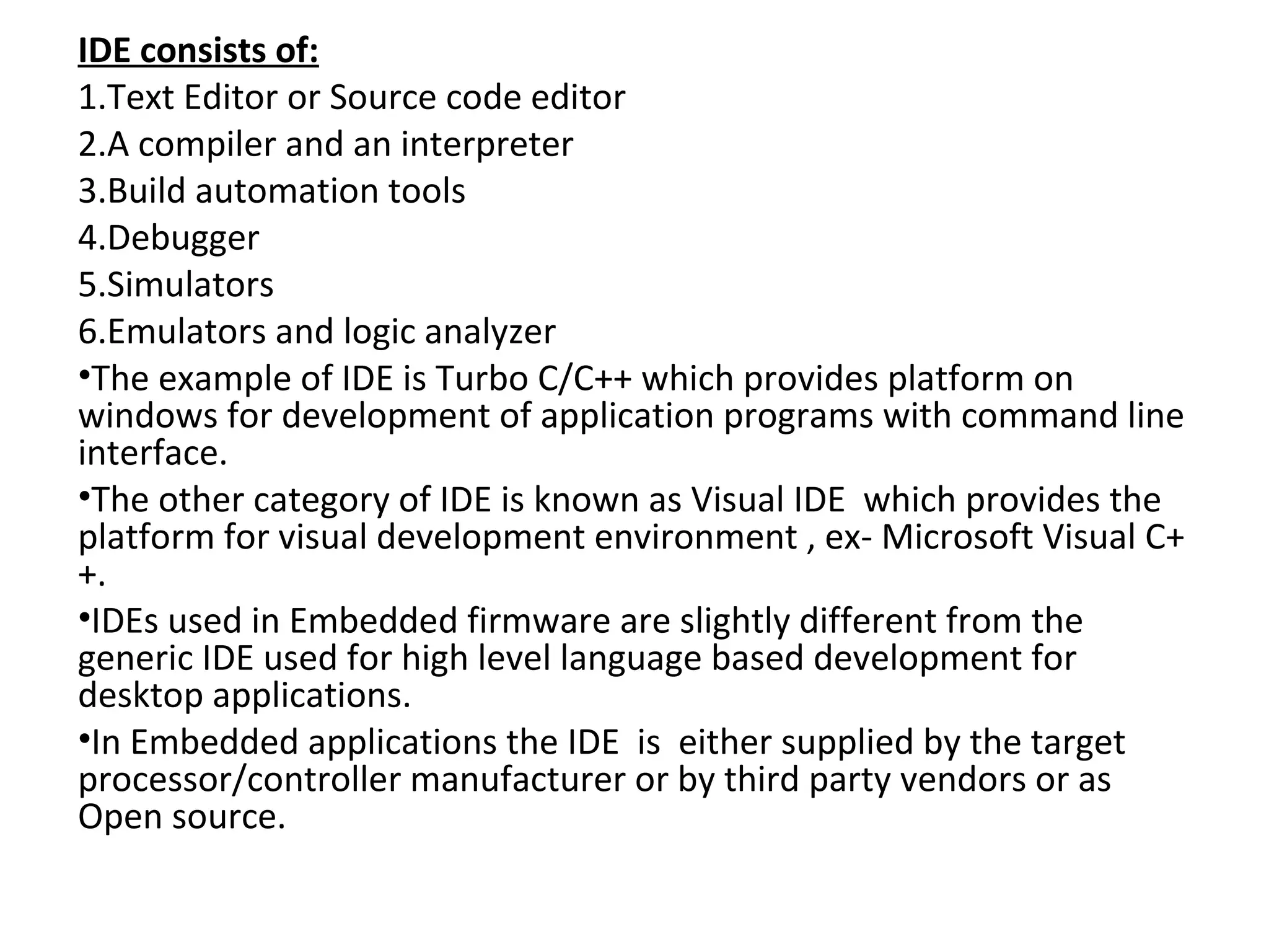 IDE consists of:
1.Text Editor or Source code editor
2.A compiler and an interpreter
3.Build automation tools
4.Debugger
5.Simulators
6.Emulators and logic analyzer
•The example of IDE is Turbo C/C++ which provides platform on
windows for development of application programs with command line
interface.
•The other category of IDE is known as Visual IDE which provides the
platform for visual development environment , ex- Microsoft Visual C+
+.
•IDEs used in Embedded firmware are slightly different from the
generic IDE used for high level language based development for
desktop applications.
•In Embedded applications the IDE is either supplied by the target
processor/controller manufacturer or by third party vendors or as
Open source.
 