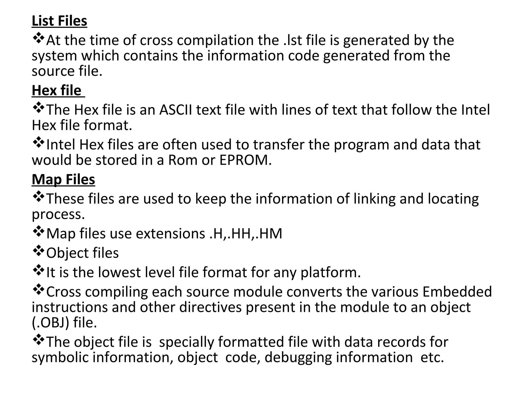 List Files
At the time of cross compilation the .lst file is generated by the
system which contains the information code generated from the
source file.
Hex file
The Hex file is an ASCII text file with lines of text that follow the Intel
Hex file format.
Intel Hex files are often used to transfer the program and data that
would be stored in a Rom or EPROM.
Map Files
These files are used to keep the information of linking and locating
process.
Map files use extensions .H,.HH,.HM
Object files
It is the lowest level file format for any platform.
Cross compiling each source module converts the various Embedded
instructions and other directives present in the module to an object
(.OBJ) file.
The object file is specially formatted file with data records for
symbolic information, object code, debugging information etc.
 
