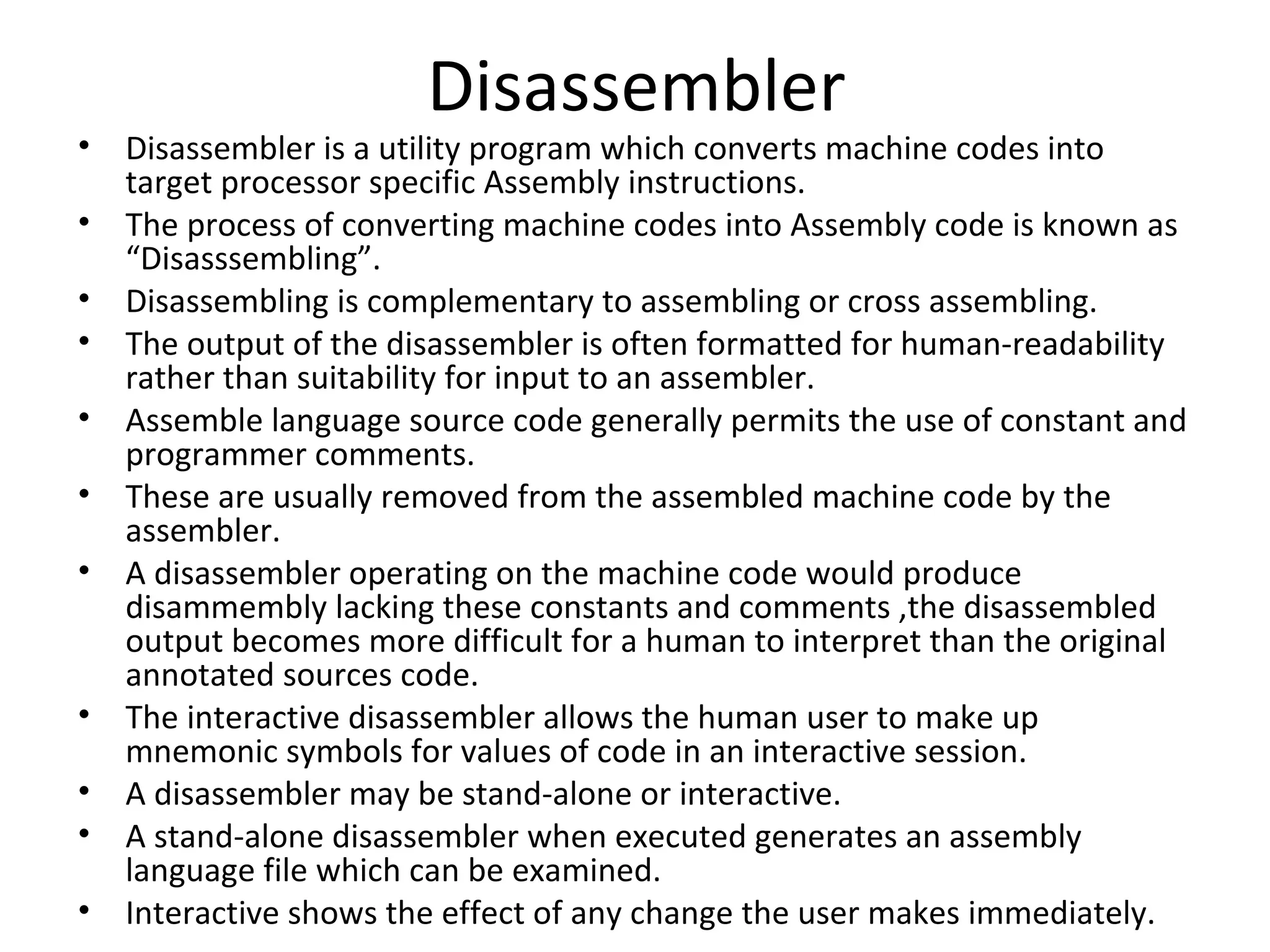 Disassembler
• Disassembler is a utility program which converts machine codes into
  target processor specific Assembly instructions.
• The process of converting machine codes into Assembly code is known as
  “Disasssembling”.
• Disassembling is complementary to assembling or cross assembling.
• The output of the disassembler is often formatted for human-readability
  rather than suitability for input to an assembler.
• Assemble language source code generally permits the use of constant and
  programmer comments.
• These are usually removed from the assembled machine code by the
  assembler.
• A disassembler operating on the machine code would produce
  disammembly lacking these constants and comments ,the disassembled
  output becomes more difficult for a human to interpret than the original
  annotated sources code.
• The interactive disassembler allows the human user to make up
  mnemonic symbols for values of code in an interactive session.
• A disassembler may be stand-alone or interactive.
• A stand-alone disassembler when executed generates an assembly
  language file which can be examined.
• Interactive shows the effect of any change the user makes immediately.
 