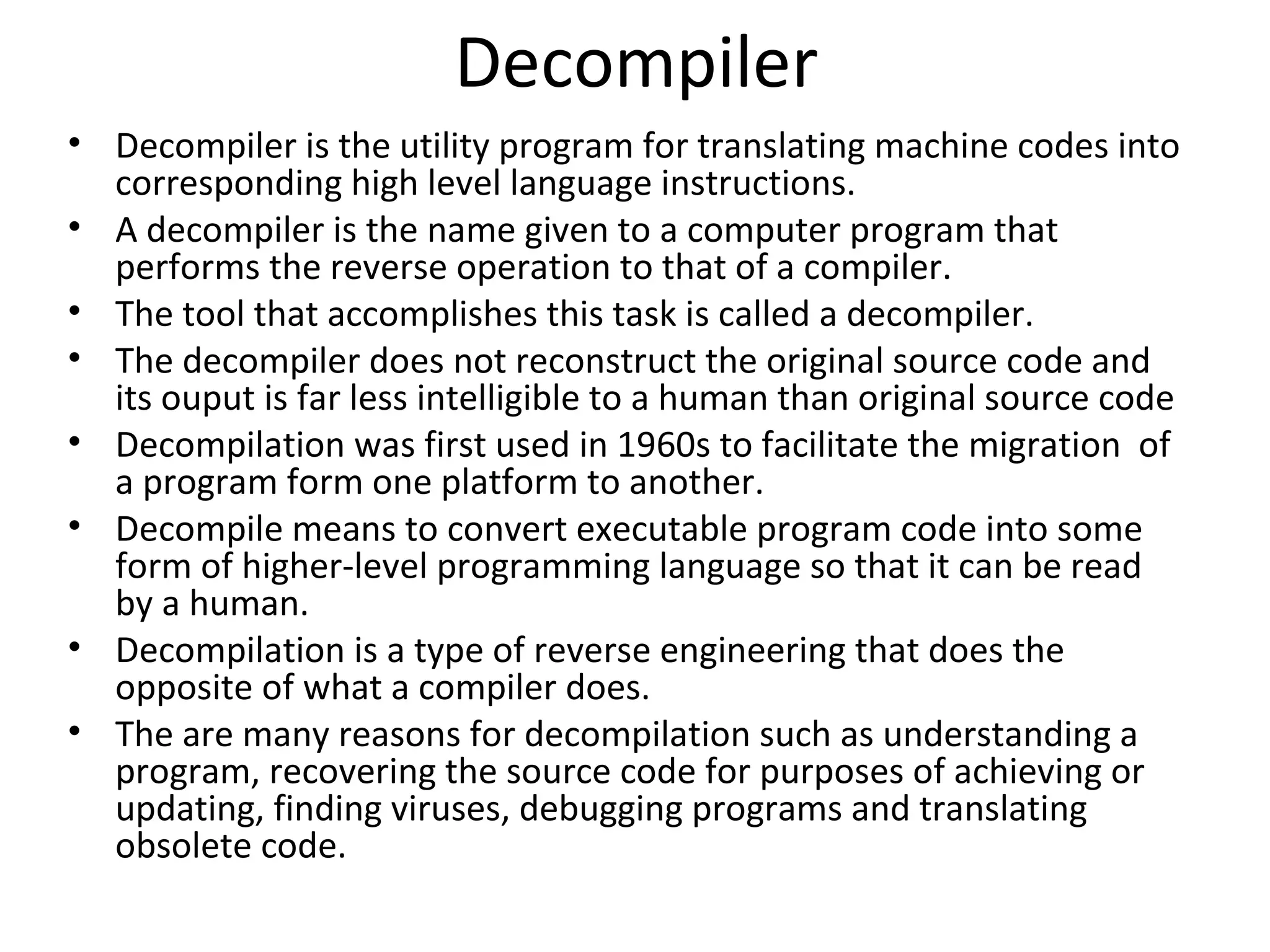Decompiler
• Decompiler is the utility program for translating machine codes into
  corresponding high level language instructions.
• A decompiler is the name given to a computer program that
  performs the reverse operation to that of a compiler.
• The tool that accomplishes this task is called a decompiler.
• The decompiler does not reconstruct the original source code and
  its ouput is far less intelligible to a human than original source code
• Decompilation was first used in 1960s to facilitate the migration of
  a program form one platform to another.
• Decompile means to convert executable program code into some
  form of higher-level programming language so that it can be read
  by a human.
• Decompilation is a type of reverse engineering that does the
  opposite of what a compiler does.
• The are many reasons for decompilation such as understanding a
  program, recovering the source code for purposes of achieving or
  updating, finding viruses, debugging programs and translating
  obsolete code.
 