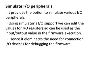 Simulate I/O peripherals
I.It provides the option to simulate various I/O
peripherals.
II.Using simulator’s I/O support we can edit the
values for I/O registers ad can be used as the
input/output value in the firmware execution.
III.Hence it eleminates the need for connection
I/O devices for debugging the firmware.
 