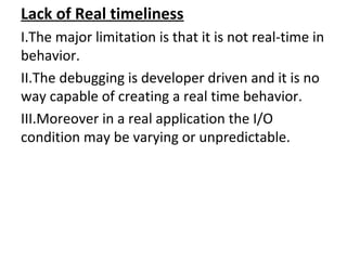 Lack of Real timeliness
I.The major limitation is that it is not real-time in
behavior.
II.The debugging is developer driven and it is no
way capable of creating a real time behavior.
III.Moreover in a real application the I/O
condition may be varying or unpredictable.
 