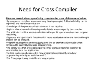 Need for Cross Compiler
There are several advantages of using cross compiler some of them are as below:
•By using cross compliers we can not only develop complex E.S but reliability can be
improved and maintenance is easy.
•Knowledge of the processor instruction set is not required.
•Register allocation and addressing mode details are managed by the compiler.
•The ability to combine variable selection with specific operations improves program
readability.
•Keywords and operational functions that more nearly reseamble the human thought
process can be changed.
•Program development and debugging time will be dramatically reduced when
compared to assembly language programming.
•The library files that are supplied provide may standard routines that may be
incorporated into our application.
•Existing routine can be reused in new programs by utilizing the modular
programming techniques available with C.
•The C language is very portable and very popular.
 