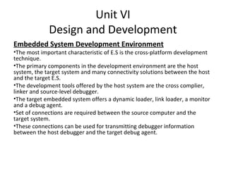 Unit VI
             Design and Development
Embedded System Development Environment
•The most important characteristic of E.S is the cross-platform development
technique.
•The primary components in the development environment are the host
system, the target system and many connectivity solutions between the host
and the target E.S.
•The development tools offered by the host system are the cross complier,
linker and source-level debugger.
•The target embedded system offers a dynamic loader, link loader, a monitor
and a debug agent.
•Set of connections are required between the source computer and the
target system.
•These connections can be used for transmitting debugger information
between the host debugger and the target debug agent.
 