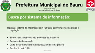 Objetivo: sistema de informação com PEP para permitir gestão da clínica e
regulação
• Sistema existente centrado em dados de produção
• Prospecção de mercado
• Visita a outros municípios que possuíam sistema próprio
• Escolha do e-SUS AB
Bauru / 2015
Prefeitura Municipal de BauruESTADO DE SÃO PAULO
Secretaria Municipal de Saúde
 