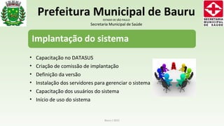 • Capacitação no DATASUS
• Criação de comissão de implantação
• Definição da versão
• Instalação dos servidores para gerenciar o sistema
• Capacitação dos usuários do sistema
• Início de uso do sistema
Bauru / 2015
Prefeitura Municipal de BauruESTADO DE SÃO PAULO
Secretaria Municipal de Saúde
 