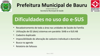 • Recadastramento de toda a área nas unidades de Saúde da Família
• Utilização de 02 (dois) sistemas em paralelo: SIAB e e-SUS AB
• Cadastro duplicado
• Impossibilidade de alteração de cadastro individual e domiciliar
• Busca na agenda
• Relatório de faltosos
Bauru / 2015
Prefeitura Municipal de BauruESTADO DE SÃO PAULO
Secretaria Municipal de Saúde
 