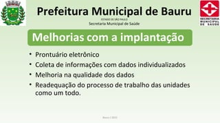 • Prontuário eletrônico
• Coleta de informações com dados individualizados
• Melhoria na qualidade dos dados
• Readequação do processo de trabalho das unidades
como um todo.
Bauru / 2015
Prefeitura Municipal de BauruESTADO DE SÃO PAULO
Secretaria Municipal de Saúde
 