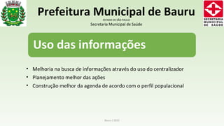 • Melhoria na busca de informações através do uso do centralizador
• Planejamento melhor das ações
• Construção melhor da agenda de acordo com o perfil populacional
Bauru / 2015
Prefeitura Municipal de BauruESTADO DE SÃO PAULO
Secretaria Municipal de Saúde
 