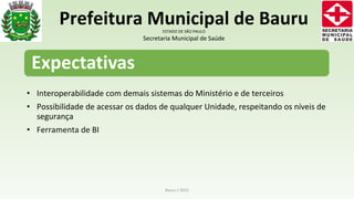 • Interoperabilidade com demais sistemas do Ministério e de terceiros
• Possibilidade de acessar os dados de qualquer Unidade, respeitando os níveis de
segurança
• Ferramenta de BI
Bauru / 2015
Prefeitura Municipal de BauruESTADO DE SÃO PAULO
Secretaria Municipal de Saúde
 