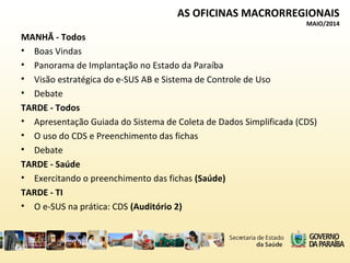AS OFICINAS MACRORREGIONAIS
MAIO/2014
MANHÃ - Todos
• Boas Vindas
• Panorama de Implantação no Estado da Paraíba
• Visão estratégica do e-SUS AB e Sistema de Controle de Uso
• Debate
TARDE - Todos
• Apresentação Guiada do Sistema de Coleta de Dados Simplificada (CDS)
• O uso do CDS e Preenchimento das fichas
• Debate
TARDE - Saúde
• Exercitando o preenchimento das fichas (Saúde)
TARDE - TI
• O e-SUS na prática: CDS (Auditório 2)
 