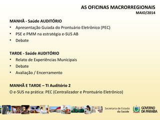 MANHÃ - Saúde AUDITÓRIO
• Apresentação Guiada do Prontuário Eletrônico (PEC)
• PSE e PMM na estratégia e-SUS AB
• Debate
TARDE - Saúde AUDITÓRIO
• Relato de Experiências Municipais
• Debate
• Avaliação / Encerramento
MANHÃ E TARDE – TI Auditório 2
O e-SUS na prática: PEC (Centralizador e Prontuário Eletrônico)
AS OFICINAS MACRORREGIONAIS
MAIO/2014
 