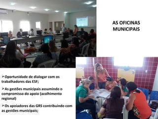 AS OFICINAS
MUNICIPAIS
Oportunidade de dialogar com os
trabalhadores das ESF;
As gestões municipais assumindo o
compromisso do apoio (acolhimento
regional)
Os apoiadores das GRS contribuindo com
as gestões municipais;
 