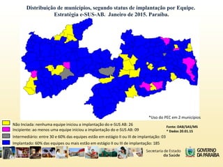 Distribuição de municípios, segundo status de implantação por Equipe.
Estratégia e-SUS-AB. Janeiro de 2015. Paraíba.
Implantado: 60% das equipes ou mais estão em estágio II ou III de implantação: 185
Intermediário: entre 30 e 60% das equipes estão em estágio II ou III de implantação: 03
Incipiente: ao menos uma equipe iniciou a implantação do e-SUS AB: 09
Não Inciada: nenhuma equipe iniciou a implantação do e-SUS AB: 26 Fonte: DAB/SAS/MS
* Dados 20.01.15
*Uso do PEC em 2 municípios
 