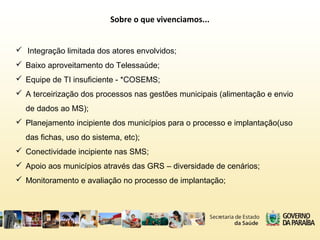 Sobre o que vivenciamos...
 Integração limitada dos atores envolvidos;
 Baixo aproveitamento do Telessaúde;
 Equipe de TI insuficiente - *COSEMS;
 A terceirização dos processos nas gestões municipais (alimentação e envio
de dados ao MS);
 Planejamento incipiente dos municípios para o processo e implantação(uso
das fichas, uso do sistema, etc);
 Conectividade incipiente nas SMS;
 Apoio aos municípios através das GRS – diversidade de cenários;
 Monitoramento e avaliação no processo de implantação;
 