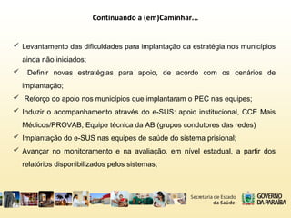 Continuando a (em)Caminhar...
 Levantamento das dificuldades para implantação da estratégia nos municípios
ainda não iniciados;
 Definir novas estratégias para apoio, de acordo com os cenários de
implantação;
 Reforço do apoio nos municípios que implantaram o PEC nas equipes;
 Induzir o acompanhamento através do e-SUS: apoio institucional, CCE Mais
Médicos/PROVAB, Equipe técnica da AB (grupos condutores das redes)
 Implantação do e-SUS nas equipes de saúde do sistema prisional;
 Avançar no monitoramento e na avaliação, em nível estadual, a partir dos
relatórios disponibilizados pelos sistemas;
 