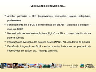 Continuando a (em)Caminhar...
 Ampliar parcerias – IES (supervisores, residentes, tutores, estagiários,
professores);
 Fortalecimento do e-SUS e consolidação do SISAB – vigilância e atenção –
mais um SIS?!;
 Necessidade de “modernização tecnológica” na AB – o campo de disputa na
política pública;
 Integração de avaliação das equipes de AB (NASF, AD, Academia da Saúde);
 Desafio da integração no SUS – entre os entes federados, na produção de
informações em saúde, etc. – diálogo contínuo.
 