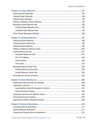 TABLE OF CONTENTS

Chapter 16: Prayer Requests ...............................................................................................191
   Opening Prayer Requests ...................................................................................................192
   Viewing Prayer Requests ....................................................................................................192
   Adding Prayer Requests .....................................................................................................192
   Editing or Deleting a Prayer Request ..................................................................................193
   Managing Prayer Request Files ..........................................................................................195
      Creating Prayer Request Files ........................................................................................195
      Loading Prayer Request Files .........................................................................................195
   Show Prayer Requests at Startup .......................................................................................196

Chapter 17: Scripture Memory .............................................................................................197
   Opening Scripture Memory .................................................................................................198
   Viewing Verses to Memorize ...............................................................................................198
   Adding Scripture Memory ....................................................................................................199
   Editing or Deleting a Memory Verse ....................................................................................200
   Testing Memory Verses ......................................................................................................201
      Associate Reference Test ...............................................................................................201
      Fill In The Blanks ............................................................................................................202
      Word Position .................................................................................................................202
      First Letter ......................................................................................................................202
   Managing Memory Verse Files ............................................................................................203
      Creating Memory Verse Files .........................................................................................203
      Loading Memory Verse Files ..........................................................................................203
   Show Memory Verses at Startup .........................................................................................204

Chapter 18: SermonAudio.com ............................................................................................205
   Opening the SermonAudio.com Window .............................................................................206
   Listening to a Sermon .........................................................................................................206
      Learning More About the Speaker or Sermon .................................................................207
      Using the Sermon Player ................................................................................................208
   Listening to Sermons On Different Verses...........................................................................209
   Sorting Sermons By Heading ..............................................................................................209
   Adjusting the Width of Heading Columns ............................................................................209

Chapter 19: Sermon Illustrations .........................................................................................210
   Unlocking Sermon Illustrations ............................................................................................211
   Opening Sermon Illustrations ..............................................................................................211
   Viewing and Copying Sermon Illustrations ..........................................................................212


e-Sword User’s Guide, Copyright © 2012 by BibleSupport.com                                                                   P a g e 10
 