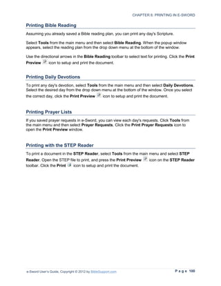 CHAPTER 6: PRINTING IN E-SWORD

Printing Bible Reading
Assuming you already saved a Bible reading plan, you can print any day's Scripture.

Select Tools from the main menu and then select Bible Reading. When the popup window
appears, select the reading plan from the drop down menu at the bottom of the window.

Use the directional arrows in the Bible Reading toolbar to select text for printing. Click the Print
Preview       icon to setup and print the document.


Printing Daily Devotions
To print any day's devotion, select Tools from the main menu and then select Daily Devotions.
Select the desired day from the drop down menu at the bottom of the window. Once you select
the correct day, click the Print Preview         icon to setup and print the document.



Printing Prayer Lists
If you saved prayer requests in e-Sword, you can view each day's requests. Click Tools from
the main menu and then select Prayer Requests. Click the Print Prayer Requests icon to
open the Print Preview window.



Printing with the STEP Reader
To print a document in the STEP Reader, select Tools from the main menu and select STEP
Reader. Open the STEP file to print, and press the Print Preview           icon on the STEP Reader
toolbar. Click the Print icon to setup and print the document.




e-Sword User’s Guide, Copyright © 2012 by BibleSupport.com                               P a g e 100
 