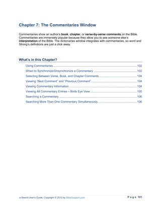 Chapter 7: The Commentaries Window

Commentaries show an author’s book, chapter, or verse-by-verse comments on the Bible.
Commentaries are immensely popular because they allow you to see someone else’s
interpretation of the Bible. The dictionaries window integrates with commentaries, so word and
Strong’s definitions are just a click away.




What’s in this Chapter?
     Using Commentaries ......................................................................................................102
     When to Synchronize/Unsynchronize a Commentary .....................................................102
     Selecting Between Verse, Book, and Chapter Comments ..............................................104
     Viewing “Next Comment” and “Previous Comment” ........................................................104
     Viewing Commentary Information ...................................................................................104
     Viewing All Commentary Entries – Birds Eye View .........................................................105
     Searching a Commentary ...............................................................................................106
     Searching More Than One Commentary Simultaneously................................................106




e-Sword User’s Guide, Copyright © 2012 by BibleSupport.com                                                       P a g e 101
 