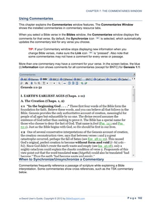 CHAPTER 7: THE COMMENTARIES WINDOW

Using Commentaries
This chapter explains the Commentaries window features. The Commentaries Window
shows the installed commentaries in commentary resource tabs.

When you select a Bible verse in the Bibles window, the Commentaries window displays the
comments for that verse. By default, the Synchronize icon   is selected, which automatically
updates the commentary text for any verse you choose.

        TIP: If your Commentary window stops displaying new information when you
        change Bible verses, make sure the Link icon     is “pressed”. Also note that
        some commentaries may not have a comment for every verse or passage.

More than one commentary may have a comment for your verse. In the screen below, the blue
(i) Information icon shows comments for all commentaries (except for BNTC) for Genesis 1:1:




When to Synchronize/Unsynchronize a Commentary
Commentaries frequently reference a passage of scripture while explaining a Bible
interpretation. Some commentaries show cross references, such as the TSK commentary
below.




e-Sword User’s Guide, Copyright © 2012 by BibleSupport.com                            P a g e 102
 