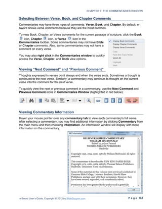 CHAPTER 7: THE COMMENTARIES WINDOW

Selecting Between Verse, Book, and Chapter Comments
Commentaries may have three types of comments: Verse, Book, and Chapter. By default, e-
Sword shows verse comments because they are the most common.

To view Book, Chapter, or Verse comments for the current passage of scripture, click the Book
    icon, Chapter   icon, or Verse    icon in the
Commentaries toolbar. Some commentaries may not have Bible
or Chapter comments. Also, some commentaries may not have a
comment on every verse.

You may also right click in the Commentaries window to quickly
access the Verse, Chapter, and Book view options.


Viewing “Next Comment” and “Previous Comment”
Thoughts expressed in verses don’t always end when the verse ends. Sometimes a thought is
continued to the next verse. Similarly, a commentary may continue its thought on the current
verse into the comment for the next verse.

To quickly view the next or previous comment in a commentary, use the Next Comment and
Previous Comment icons in Commentaries Window (highlighted in red below):




Viewing Commentary Information
Hover your mouse pointer over any commentary tab to view each commentary's full name.
After selecting a commentary, you may find additional information by clicking Commentary from
the main menu and then choosing Information. An information window will display with more
information on the commentary.




e-Sword User’s Guide, Copyright © 2012 by BibleSupport.com                            P a g e 104
 