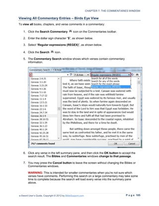 CHAPTER 7: THE COMMENTARIES WINDOW

Viewing All Commentary Entries – Birds Eye View
To view all books, chapters, and verse comments in a commentary:

   1. Click the Search Commentary               icon on the Commentaries toolbar.

   2. Enter the dollar sign character “$”, as shown below.

   3. Select “Regular expressions (REGEX)”, as shown below.

   4. Click the Search          icon.

   5. The Commentary Search window shows which verses contain commentary
      information.




   6. Click any verse in the left summary pane, and then click the OK button to accept the
      search result. The Bibles and Commentaries windows change to that passage.

   7. You may press the Cancel button to leave the screen without changing the Bibles or
      Commentaries windows.

        WARNING: This is intended for smaller commentaries when you’re not sure which
        verses have comments. Performing this search on a large commentary may take some
        time to complete because the search will load every verse into the summary pane
        above.



e-Sword User’s Guide, Copyright © 2012 by BibleSupport.com                            P a g e 105
 