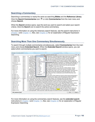 CHAPTER 7: THE COMMENTARIES WINDOW



Searching a Commentary
Searching a commentary is nearly the same as searching Bibles and the Reference Library.
Click the Search Commentaries icon      or click Commentaries from the main menu and
choose Search.

When the Search window opens, type the word you want to search and select your search
criteria. Click the Search icon to search the active commentary.

For more information on using the dictionary search features, see the search instructions in
Chapter 3 and Chapter 13. Also, see Chapter 22 for an explanation of Regular Expression
Searching.



Searching More Than One Commentary Simultaneously
To search through multiple commentaries simultaneously, select Commentaries from the main
menu and choose Extended Search. When the Extended Search window opens, you can
select which commentaries you want to search.




For more information on using the commentary search features, see the extended search
instructions in Chapter 3 and Chapter 13. Also, see Chapter 22 for an explanation of Regular
Expression Searching.




e-Sword User’s Guide, Copyright © 2012 by BibleSupport.com                            P a g e 106
 