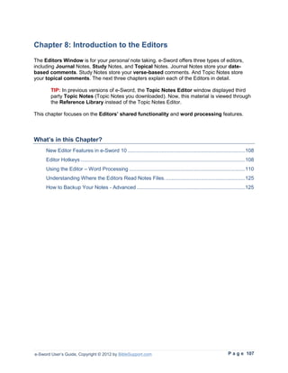 Chapter 8: Introduction to the Editors
The Editors Window is for your personal note taking. e-Sword offers three types of editors,
including Journal Notes, Study Notes, and Topical Notes. Journal Notes store your date-
based comments. Study Notes store your verse-based comments. And Topic Notes store
your topical comments. The next three chapters explain each of the Editors in detail.

        TIP: In previous versions of e-Sword, the Topic Notes Editor window displayed third
        party Topic Notes (Topic Notes you downloaded). Now, this material is viewed through
        the Reference Library instead of the Topic Notes Editor.

This chapter focuses on the Editors’ shared functionality and word processing features.



What’s in this Chapter?
     New Editor Features in e-Sword 10 ................................................................................108
     Editor Hotkeys ................................................................................................................108
     Using the Editor – Word Processing ...............................................................................110
     Understanding Where the Editors Read Notes Files. ......................................................125
     How to Backup Your Notes - Advanced ..........................................................................125




e-Sword User’s Guide, Copyright © 2012 by BibleSupport.com                                                            P a g e 107
 