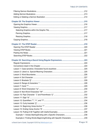 TABLE OF CONTENTS

   Filtering Sermon Illustrations ...............................................................................................212
   Adding Sermon Illustrations ................................................................................................213
   Editing or Deleting a Sermon Illustration .............................................................................214

Chapter 20: The Graphics Viewer ........................................................................................215
   Opening the Graphics Viewer..............................................................................................216
   Viewing Graphics ................................................................................................................217
       Selecting Graphics within the Graphic File ......................................................................217
       Panning Graphics ...........................................................................................................217
       Resizing Graphics...........................................................................................................218
   Copying Graphics................................................................................................................218

Chapter 21: The STEP Reader ..............................................................................................219
   Opening The STEP Reader ................................................................................................220
   Viewing STEP Books ..........................................................................................................221
   Pasting Into Notes ..............................................................................................................221
   Searching STEP Books .......................................................................................................222

Chapter 22: Searching e-Sword Using Regular Expressions ............................................223
   Regular Expressions ...........................................................................................................224
   Conventions Used in this Chapter .......................................................................................224
   Lesson 1: Case sensitive; Characters found anywhere .......................................................225
   Lesson 2: Literal vs. Special Meaning Characters ...............................................................225
   Lesson 3: Word Boundaries ................................................................................................226
   Lesson 4: Dot Character .....................................................................................................227
   Lesson 5: Brackets “[]” ........................................................................................................228
   Lesson 6: Range of characters “-” .......................................................................................228
   Lesson 7: Caret “^” ..............................................................................................................229
   Lesson 8: Word Characters “w” ..........................................................................................230
   Lesson 9: Non-Word Characters “W” .................................................................................231
   Lesson 10: Pipe Character “|” and Parenthesis “()” ............................................................232
   Lesson 11: Digit “d” ............................................................................................................233
   Lesson 12: Quantifiers "*", "+", and "?"................................................................................234
   Lesson 13: Curly brackets “{}” .............................................................................................236
   Lesson 14: Beginning Verse Anchor “^” ..............................................................................236
   Lesson 15: Ending Verse Anchor “$” ...................................................................................237
   Lesson 16: Putting It All Together with Useful Examples .....................................................238
       Example 1: Verses Starting/Ending with a Specific Characters .......................................238
       Example 2: Finding Words Beginning/Ending with Specific Characters ..........................239

e-Sword User’s Guide, Copyright © 2012 by BibleSupport.com                                                               P a g e 11
 
