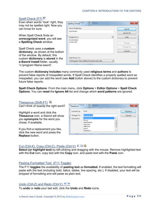 CHAPTER 8: INTRODUCTION TO THE EDITORS


Spell Check (F7)
Even when words “look” right, they
may not be spelled right. Now you
can know for sure.

When Spell Check finds an
unrecognized word, you will see
a Spelling Check window.

Spell Check uses a custom
dictionary, as shown at the bottom
of the window. By default, this
custom dictionary is stored in the
e-Sword install folder, usually
“c:program filese-sword”.

The custom dictionary includes many commonly used religious terms and authors to
prevent false reports of misspelled words. If Spell Check identifies a properly spelled word as
misspelled, you can add the word (see Add button above) to the custom dictionary to prevent
future false reports.

Spell Check Options: From the main menu, click Options > Editor Options > Spell Check
Options. You can reset the Ignore All list and change which word patterns are ignored.


Thesaurus (Shift-F7)
Can’t think of exactly the right word?

Highlight a word and click the
Thesaurus icon. e-Sword will show
you synonyms for the word you
chose, if available.

If you find a replacement you like,
click the new word and press the
Replace button.


Cut (Ctrl-X), Copy (Ctrl-C), Paste (Ctrl-V)
Select (or highlight text) by left-clicking and dragging with the mouse. Remove highlighted text
with the Cut icon, copy text with the Copy icon, and paste text with the Paste icon.


Pasting Formatted Text (F11 Toggle)
The F11 toggles the availability of pasting text as formatted. If enabled, the text formatting will
paste with the text (including bold, italics, tables, line spacing, etc.). If disabled, your text will be
stripped of formatting and will paste as plain text.


Undo (Ctrl-Z) and Redo (Ctrl-Y)
To undo or redo your last edit, click the Undo and Redo icons.

e-Sword User’s Guide, Copyright © 2012 by BibleSupport.com                                  P a g e 111
 
